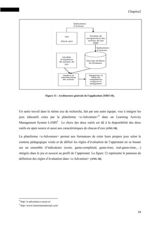 Chapitre2
24
Figure 11 : Architecture générale de l’application [THO 10].
Un autre travail dans le même axe de recherche, fait par une autre équipe, vise à intégrer les
jeux éducatifs crées par la plateforme <e-Adventure>8
dans un Learning Activity
Management System LAMS9
. Le choix des deux outils est dû à la disponibilité des deux
outils en open source et aussi aux caractéristiques de chacun d’eux [ANG 10].
La plateforme <e-Adventure> permet aux formateurs de créer leurs propres jeux selon le
contenu pédagogique voulu et de définir les règles d’évaluation de l’apprenant en se basant
sur un ensemble d’indicateurs (score, game-completed, game-time, real-game-time,…)
intégrés dans le jeu et associé au profil de l’apprenant. La figure 12 représente le panneau de
définition des règles d’évaluation dans <e-Adventure> [ANG 10].
8
http://e-adventure.e-ucm.es/
9
http://www.lamsinternational.com/
 
