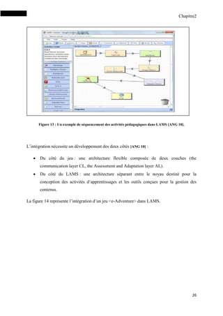 Chapitre2
26
Figure 13 : Un exemple de séquencement des activités pédagogiques dans LAMS [ANG 10].
L’intégration nécessite un développement des deux côtés [ANG 10] :
 Du côté du jeu : une architecture flexible composée de deux couches (the
communication layer CL, the Assessment and Adaptation layer AL).
 Du côté du LAMS : une architecture séparant entre le noyau destiné pour la
conception des activités d‘apprentissages et les outils conçues pour la gestion des
contenus.
La figure 14 représente l’intégration d’un jeu <e-Adventure> dans LAMS.
 