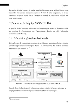 Chapitre2
29
Le système de suivi compare le graphe causal de l’apprenant avec celui de l’expert pour
trouver les liens causaux manquants et erronés. A l’aide de cette comparaison, un réseau
bayésien à un instant donné sur les compétences inférées est construit en fonction des
observables [SHU 10].
5.Démarche de l’équipe MOCAH-LIP6
L’approche utilisée durant tout notre travail est celle de l’équipe MOCAH (Modèles et Outils
en ingénierie de Connaissances pour l’Apprentissage Humain) du LIP6 (Laboratoire
d’Informatique de Paris 6).
5.1 Présentation générale de la démarche
Lors de la phase de conception d’un module de suivi dans un jeu sérieux, plusieurs modules
doivent être pris en considération pour aboutir à un tuteur complet. Les modules essentiels
sont résumés dans la figure 16. 10
Selon la figure 16, l’analyse et le traitement des actions extraites de la trace se font par le
couplage de deux outils informatiques : les réseaux de Petri et les ontologies.
10
Erreurs courantes
Eléments à intégrer dans la conception du suivi de l’apprenant
Apprenant / Joueur
Experts
Module de suivi
Réseau de Petri
Modèle du jeu
Modèle apprenant
Connaissances
manquantes
Misconceptions
Connaissances
acquises
Modèle du domaine
Connaissances du
domaine
Savoir-faire du
domaine
Ontologie du domaine
et des actions du jeu
Misconceptions11
Interactions dans le jeu
Règles du jeu
Editeur de missions de jeux
sérieux
Formateurs
Modèle de traces
Figure 16 : La conception du suivi de l'apprenant dans un jeu sérieux [THO 11].
 