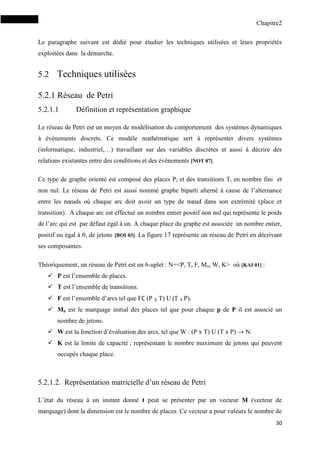 Chapitre2
30
Le paragraphe suivant est dédié pour étudier les techniques utilisées et leurs propriétés
exploitées dans la démarche.
5.2 Techniques utilisées
5.2.1 Réseau de Petri
5.2.1.1 Définition et représentation graphique
Le réseau de Petri est un moyen de modélisation du comportement des systèmes dynamiques
à événements discrets. Ce modèle mathématique sert à représenter divers systèmes
(informatique, industriel,…) travaillant sur des variables discrètes et aussi à décrire des
relations existantes entre des conditions et des évènements [NOT 07].
Ce type de graphe orienté est composé des places Pi et des transitions Ti en nombre fini et
non nul. Le réseau de Petri est aussi nommé graphe biparti alterné à cause de l’alternance
entre les nœuds où chaque arc doit avoir un type de nœud dans son extrémité (place et
transition). A chaque arc est effectué un nombre entier positif non nul qui représente le poids
de l’arc qui est par défaut égal à un. A chaque place du graphe est associée un nombre entier,
positif ou égal à 0, de jetons [BOI 03]. La figure 17 représente un réseau de Petri en décrivant
ses composantes.
Théoriquement, un réseau de Petri est un 6-uplet : N=<P, T, F, Mo, W, K> où [KAI 01] :
 P est l’ensemble de places.
 T est l’ensemble de transitions.
 F est l’ensemble d’arcs tel que F (P X T) U (T X P).
 Mo est le marquage initial des places tel que pour chaque p de P il est associé un
nombre de jetons.
 W est la fonction d’évaluation des arcs, tel que W : (P x T) U (T x P) → N.
 K est la limite de capacité ; représentant le nombre maximum de jetons qui peuvent
occupés chaque place.
5.2.1.2. Représentation matricielle d’un réseau de Petri
L’état du réseau à un instant donné t peut se présenter par un vecteur M (vecteur de
marquage) dont la dimension est le nombre de places. Ce vecteur a pour valeurs le nombre de
 
