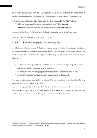 Chapitre2
31
jetons dans chaque place [BOI 03]. Les vecteurs M0 et M1 de la figure 17 représentent la
matrice correspondante au graphe associé à deux instants (avant et après l’exécution de t1).
La définition matricielle selon [BOI 03] introduit les deux matrices PRE et POST tels que :
 PRE une matrice de référence aux préconditions avec PREpt=W (p,t).
 POST une matrice de référence aux post-conditions avec POSTpt=W(t,p).
La matrice d’incidence11
C d’un réseau de Petri est donnée par la formule suivante :
( ) ( ) ( ) .
5.2.1.3 Evolution temporelle d’un réseau de Petri
L’évolution de l’état du réseau de Petri correspond à une évolution de marquage. Les jetons,
qui matérialisent l’état du réseau à un instant donné, peuvent passer d’une place à l’autre par
franchissement d’une transition [KAI 01]. Selon [KAI 01] pour franchir une transition du réseau,
il faut que :
 La place en amont possède un nombre de jetons supérieur ou égal au poids de l’arc
qui relie cette place en entrée avec la transition.
 Le réseau ne peut évoluer que par le franchissement d’une transition à la fois.
 Le franchissement d’une transition est indivisible et de durée nulle.
Pour une représentation matricielle du réseau M, une transition t est franchissable si et
seulement si : ( ) ( ).
Avec un marquage K, et lors du franchissement d’une transaction t, on arrivera à un
marquage K’ tel que ( ) ( ) ( ) [NOT 07]. La figure 17 représente une
évolution temporelle d’un réseau de Petri après le franchissement d’une transition.
11
Matrice d’incidence : c’est une matrice à deux dimensions où chaque élément (i ; j) de la matrice C donne le
bilan pour la place i du tirage de la transition j [COM 12].
 