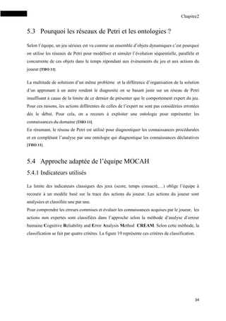 Chapitre2
34
5.3 Pourquoi les réseaux de Petri et les ontologies ?
Selon l’équipe, un jeu sérieux est vu comme un ensemble d’objets dynamiques c’est pourquoi
on utilise les réseaux de Petri pour modéliser et simuler l’évolution séquentielle, parallèle et
concurrente de ces objets dans le temps répondant aux évènements du jeu et aux actions du
joueur [THO 11].
La multitude de solutions d’un même problème et la différence d’organisation de la solution
d’un apprenant à un autre rendent le diagnostic en se basant juste sur un réseau de Petri
insuffisant à cause de la limite de ce dernier de présenter que le comportement expert du jeu.
Pour ces raisons, les actions différentes de celles de l’expert ne sont pas considérées erronées
dès le début. Pour cela, on a recours à exploiter une ontologie pour représenter les
connaissances du domaine [THO 11].
En résumant, le réseau de Petri est utilisé pour diagnostiquer les connaissances procédurales
et en complétant l’analyse par une ontologie qui diagnostique les connaissances déclaratives
[THO 11].
5.4 Approche adaptée de l’équipe MOCAH
5.4.1 Indicateurs utilisés
La limite des indicateurs classiques des jeux (score, temps consacré,…) oblige l’équipe à
recourir à un modèle basé sur la trace des actions du joueur. Les actions du joueur sont
analysées et classifiée une par une.
Pour comprendre les erreurs commises et évaluer les connaissances acquises par le joueur, les
actions non expertes sont classifiées dans l’approche selon la méthode d’analyse d’erreur
humaine Cognitive Reliability and Error Analysis Method CREAM. Selon cette méthode, la
classification se fait par quatre critères. La figure 19 représente ces critères de classification.
 