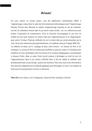V
Résumé
Les jeux sérieux ou serious games, sont des applications informatiques dédiés à
l’apprentissage, conçus dans le cadre des Environnements Informatiques pour l’Apprentissage
Humain. Prouver leur efficacité en matière d’apprentissage constitue un axe de recherche,
ceci dit, les indicateurs fournis dans le jeu (score, temps écoulé…etc.) ne suffisent pas pour
évaluer l’acquisition de connaissances. D’où la nécessité d’accompagner le jeu avec un
module de suivi pour analyser les actions faites par l’apprenant/joueur et les diagnostiquer,
pour mieux l’évaluer. Plusieurs méthodes de suivi existent déjà qui seront présentées par la
suite. Nous nous intéressons plus particulièrement, à la méthode créée par l’équipe MOCAH.
La méthode est basée sur le couplage de deux outils formels : les réseaux de Petri et les
ontologies. Le réseau de Petri est utilisé pour modéliser le parcours expert et l’ontologie pour
modéliser les liens sémantiques entre les actions et les contenus pédagogiques correspondants
à chacune d’elles. Dans ce cadre, Notre travail consiste à développer un outil de suivi de
l’apprenant/joueur dans le jeu sérieux CellCraft dans le but de valider la méthode citée
précédemment dans un jeu de type : gestion de ressources. Pour cela, nous avons été amenés à
faire plusieurs adaptations de la méthode appliquée pour développer cet outil. Les résultats de
notre travail seront présentés à travers ce document.
Mots clés: Jeux sérieux, suivi et diagnostic, réseau de Petri, ontologie, Cellcraft.
 