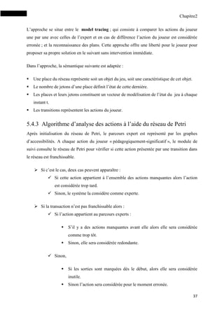 Chapitre2
37
L’approche se situe entre le model tracing ; qui consiste à comparer les actions du joueur
une par une avec celles de l’expert et en cas de différence l’action du joueur est considérée
erronée ; et la reconnaissance des plans. Cette approche offre une liberté pour le joueur pour
proposer sa propre solution en le suivant sans intervention immédiate.
Dans l’approche, la sémantique suivante est adaptée :
 Une place du réseau représente soit un objet du jeu, soit une caractéristique de cet objet.
 Le nombre de jetons d’une place définit l’état de cette dernière.
 Les places et leurs jetons constituent un vecteur de modélisation de l’état du jeu à chaque
instant t.
 Les transitions représentent les actions du joueur.
5.4.3 Algorithme d’analyse des actions à l’aide du réseau de Petri
Après initialisation du réseau de Petri, le parcours expert est représenté par les graphes
d’accessibilités. A chaque action du joueur « pédagogiquement-significatif », le module de
suivi consulte le réseau de Petri pour vérifier si cette action présentée par une transition dans
le réseau est franchissable.
 Si c’est le cas, deux cas peuvent apparaître :
 Si cette action appartient à l’ensemble des actions manquantes alors l’action
est considérée trop tard.
 Sinon, le système la considère comme experte.
 Si la transaction n’est pas franchissable alors :
 Si l’action appartient au parcours experts :
 S’il y a des actions manquantes avant elle alors elle sera considérée
comme trop tôt.
 Sinon, elle sera considérée redondante.
 Sinon,
 Si les sorties sont marquées dès le début, alors elle sera considérée
inutile.
 Sinon l’action sera considérée pour le moment erronée.
 