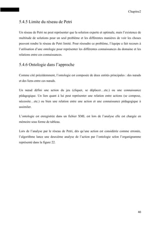 Chapitre2
40
5.4.5 Limite du réseau de Petri
Un réseau de Petri ne peut représenter que la solution experte et optimale, mais l’existence de
multitude de solutions pour un seul problème et les différentes manières de voir les choses
peuvent rendre le réseau de Petri limité. Pour résoudre ce problème, l’équipe a fait recours à
l’utilisation d’une ontologie pour représenter les différentes connaissances du domaine et les
relations entre ces connaissances.
5.4.6 Ontologie dans l’approche
Comme cité précédemment, l’ontologie est composée de deux entités principales : des nœuds
et des liens entre ces nœuds.
Un nœud défini une action du jeu (cliquer, se déplacer…etc.) ou une connaissance
pédagogique. Un lien quant à lui peut représenter une relation entre actions (se compose,
nécessite…etc.) ou bien une relation entre une action et une connaissance pédagogique à
assimiler.
L’ontologie est enregistrée dans un fichier XML est lors de l’analyse elle est chargée en
mémoire sous forme de tableau.
Lors de l’analyse par le réseau de Petri, dès qu’une action est considérée comme erronée,
l’algorithme lance une deuxième analyse de l’action par l’ontologie selon l’organigramme
représenté dans la figure 22.
 