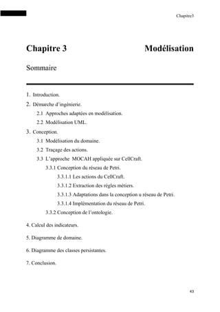 Chapitre3
43
Chapitre 3 Modélisation
Sommaire
1. Introduction.
2. Démarche d’ingénierie.
2.1 Approches adaptées en modélisation.
2.2 Modélisation UML.
3. Conception.
3.1 Modélisation du domaine.
3.2 Traçage des actions.
3.3 L’approche MOCAH appliquée sur CellCraft.
3.3.1 Conception du réseau de Petri.
3.3.1.1 Les actions du CellCraft.
3.3.1.2 Extraction des règles métiers.
3.3.1.3 Adaptations dans la conception u réseau de Petri.
3.3.1.4 Implémentation du réseau de Petri.
3.3.2 Conception de l’ontologie.
4. Calcul des indicateurs.
5. Diagramme de domaine.
6. Diagramme des classes persistantes.
7. Conclusion.
 
