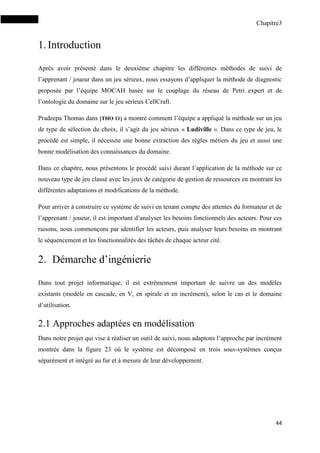 Chapitre3
44
1.Introduction
Après avoir présenté dans le deuxième chapitre les différentes méthodes de suivi de
l’apprenant / joueur dans un jeu sérieux, nous essayons d’appliquer la méthode de diagnostic
proposée par l’équipe MOCAH basée sur le couplage du réseau de Petri expert et de
l’ontologie du domaine sur le jeu sérieux CellCraft.
Pradeepa Thomas dans [THO 11] a montré comment l’équipe a appliqué la méthode sur un jeu
de type de sélection du choix, il s’agit du jeu sérieux « Ludiville ». Dans ce type de jeu, le
procédé est simple, il nécessite une bonne extraction des règles métiers du jeu et aussi une
bonne modélisation des connaissances du domaine.
Dans ce chapitre, nous présentons le procédé suivi durant l’application de la méthode sur ce
nouveau type de jeu classé avec les jeux de catégorie de gestion de ressources en montrant les
différentes adaptations et modifications de la méthode.
Pour arriver à construire ce système de suivi en tenant compte des attentes du formateur et de
l’apprenant / joueur, il est important d’analyser les besoins fonctionnels des acteurs. Pour ces
raisons, nous commençons par identifier les acteurs, puis analyser leurs besoins en montrant
le séquencement et les fonctionnalités des tâches de chaque acteur cité.
2. Démarche d’ingénierie
Dans tout projet informatique, il est extrêmement important de suivre un des modèles
existants (modèle en cascade, en V, en spirale et en incrément), selon le cas et le domaine
d’utilisation.
2.1 Approches adaptées en modélisation
Dans notre projet qui vise à réaliser un outil de suivi, nous adaptons l’approche par incrément
montrée dans la figure 23 où le système est décomposé en trois sous-systèmes conçus
séparément et intégré au fur et à mesure de leur développement.
 