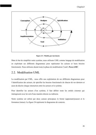 Chapitre3
45
Figure 23 : Modèle par incrément.
Dans le but de simplifier notre système, nous utilisons UML comme langage de modélisation
en exploitant ses différents diagrammes pour représenter les acteurs et leurs besoins
fonctionnels. Nous utilisons durant toute la phase de modélisation l’outil PowerAMC.
2.2. Modélisation UML
La modélisation par UML, nous offre une exploitation de ses différents diagrammes pour
l’identification des acteurs, de spécifier les besoins fonctionnels de chacun de ses derniers et
aussi de décrire chaque interaction entre les acteurs et le système.
Pour identifier les acteurs d’un système, il faut définir toute les entités externes qui
interagissent avec lui soit d’une manière directe ou indirecte.
Notre système est utilisé par deux acteurs principaux le formé (apprenant/joueur) et le
formateur (tuteur). La figure 24 représente le diagramme de contexte.
 