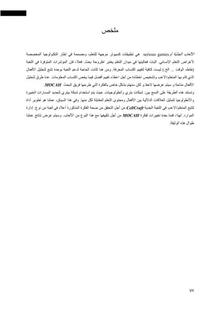 VII
‫ملخص‬
‫األلعاب‬‫ّة‬‫ي‬ّ‫د‬‫الج‬‫أو‬serious games‫هي‬‫تطبيقات‬‫كمبيوتر‬‫م‬‫وجه‬‫ة‬‫ل‬،‫لتعلم‬‫ومصممة‬‫في‬‫إطار‬‫التكنولوجيا‬‫المخصصة‬
‫ألغراض‬‫التعلم‬‫اإلنساني‬.‫فعال‬ .‫بحث‬ ‫اطروحة‬ ‫يعتبر‬ ‫التعلم‬ ‫ميدان‬ ‫في‬ ‫فعاليتها‬ ‫اثبات‬،‫فإن‬‫المؤشرات‬‫ال‬‫متوفرة‬‫في‬‫ال‬‫لعبة‬
(،‫نقاط‬‫الوقت‬...‫الخ‬).‫ليست‬‫كافية‬‫لتقييم‬‫اكتساب‬‫المعرفة‬.‫ومن‬‫هنا‬‫كانت‬‫الحاجة‬‫لدعم‬‫اللعبة‬‫ب‬‫وحدة‬‫تتبع‬‫لتحليل‬‫األفعال‬
‫الذي‬‫قام‬‫به‬‫ا‬‫المتعلم‬/‫ا‬‫العب‬‫وتشخيص‬‫اعطاء‬ ‫أجل‬ ‫من‬ ‫اخطائه‬‫تقييم‬‫أفضل‬.‫المعلومات‬ ‫اكتساب‬ ‫يخص‬ ‫فيما‬‫عدة‬‫طرق‬‫لتحليل‬
‫األفعال‬‫متاحة‬‫الحقا‬ ‫عرضها‬ ‫سيتم‬ ‫و‬.‫لكن‬ ‫و‬‫سنهتم‬‫بشكل‬‫خاص‬‫البحث‬ ‫فريق‬ ‫طرحها‬ ‫التي‬ ‫بالفكرة‬MOCAH.
‫وتستند‬‫هذه‬‫الطريقة‬‫على‬‫بين‬ ‫الدمج‬:‫شبكات‬‫بتري‬‫وأنطولوجيات‬.‫حيث‬‫يتم‬‫استخدام‬‫شبكة‬‫بيتري‬‫لتحديد‬‫ا‬‫لمسارات‬‫الخب‬‫يرة‬
‫واألنطولوجيا‬‫لتمثيل‬‫العالقات‬‫الداللية‬‫بين‬‫األفعال‬‫ومحتوى‬‫التعلم‬‫المقابلة‬‫لكل‬‫منها‬.‫وفي‬‫هذا‬،‫السياق‬‫عملنا‬‫هو‬‫تطوير‬‫أداة‬
‫ل‬‫تتبع‬‫المتعلم‬/‫ا‬‫العب‬‫الجدية‬ ‫اللعبة‬ ‫في‬CellCraft‫من‬‫أجل‬‫التحقق‬‫من‬‫صحة‬‫ال‬‫المذكورة‬ ‫فكرة‬‫أعاله‬‫في‬‫لعبة‬‫نوع‬ ‫من‬:‫إدارة‬
‫الموارد‬.،‫لهذا‬‫ق‬‫بعدة‬ ‫منا‬‫ت‬‫غييرات‬‫لفكرة‬MOCAH‫أجل‬ ‫من‬‫األلعاب‬ ‫من‬ ‫النوع‬ ‫هذا‬ ‫مع‬ ‫تكييفها‬.‫وسيتم‬‫عرض‬‫نتائج‬‫عملنا‬
‫طوال‬‫هذه‬‫الوثيقة‬.
 