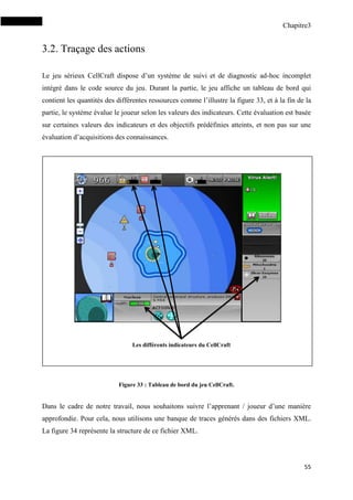 Chapitre3
55
3.2. Traçage des actions
Le jeu sérieux CellCraft dispose d’un système de suivi et de diagnostic ad-hoc incomplet
intégré dans le code source du jeu. Durant la partie, le jeu affiche un tableau de bord qui
contient les quantités des différentes ressources comme l’illustre la figure 33, et à la fin de la
partie, le système évalue le joueur selon les valeurs des indicateurs. Cette évaluation est basée
sur certaines valeurs des indicateurs et des objectifs prédéfinies atteints, et non pas sur une
évaluation d’acquisitions des connaissances.
Figure 33 : Tableau de bord du jeu CellCraft.
Dans le cadre de notre travail, nous souhaitons suivre l’apprenant / joueur d’une manière
approfondie. Pour cela, nous utilisons une banque de traces générés dans des fichiers XML.
La figure 34 représente la structure de ce fichier XML.
Les différents indicateurs du CellCraft
 