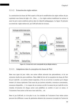 Chapitre3
60
3.3.1.2. Extraction des règles métiers
La construction du réseau de Petri expert se fait par la modélisation des règles métiers du jeu
exprimées sous forme de règle « Si…Alors… ». Les règles métiers modélisent les actions et
aussi les pré et post-conditions prévus dans les objectifs pédagogiques. La figure 36 présente
un extrait des règles métiers du jeu CellCraft selon les niveaux.
Figure 36 : Extrait de la carte conceptuelle du jeu (Règles métiers).
3.3.1.3. Adaptations dans la conception du réseau de Petri
Dans tous types de jeux vidéo, une action offerte nécessite des préconditions, et de son
exécution résulte des post-conditions. Dans [THO 11] lors de la conception du réseau de Petri
du jeu Ludiville ; ces normes étaient respectées, d’où on est arrivée à conclure qu’à chaque
instant t, le réseau représente l’état exact du jeu (actions exécutées, ressources consommées,
ressources disponible,…). Le respect de ces normes est dû à la nature du jeu Ludiville où les
résultats d’exécution de chaque action sont prédéfinis en nombre et aussi en nature, et
l’exécution d’une action se fait une et une seule fois,…etc.
Dans le jeu CellCraft, ce n’est plus le cas. Les résultats de l’exécution d’une même action
peuvent être différents à cause de génération aléatoire des ressources (exemple de l’action de
 