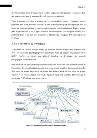 Chapitre3
63
A l’état actuel en terme de diagnostic, le système ne peut suivre l’apprenant / joueur que dans
son parcours expert en se basant sur les règles expertes prédéfinies.
Toute action non citée dans la solution experte est considérée erronée. Et puisque, un seul
problème peut avoir plusieurs solutions, et une même solution peut être organisée dans le
temps de plusieurs manière et même certaines actions experte nécessitent d’autres actions
pour progresser dans le jeu, l’approche utilise une ontologie du domaine pour remédier à ce
problème. Dans ce qui suit nous présentons la démarche de conception de l’ontologie du jeu
CellCraft.
3.3.2. Conception de l’ontologie
Le jeu CellCraft contient d’autres actions qui n’ont pas d’effet sur le parcours du joueur mais
elles sont nécessaires pour la progression dans le jeu. Parmi ces actions, nous citons l’action
NEXT, BACK,…etc. Aussi, notre objectif d’analyse est de détecter les objectifs
pédagogiques assimilés ou non.
Pour résoudre ces deux problèmes (actions nécessaires mais sans effet et identification de
l’acquisition des objectifs pédagogiques), nous proposons de modéliser dans une ontologie les
liens entre les actions expertes et les actions sans effet et aussi les liens entre les actions
expertes et les connaissances à acquérir. La figure 39 représente un extrait de l’ontologie du
jeu sérieux CellCraft que nous avons conçus.
Figure 39 : Extrait de l’ontologie du jeu sérieux CellCraft.
 