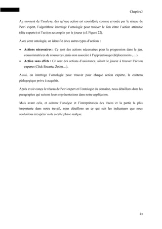 Chapitre3
64
Au moment de l’analyse, dès qu’une action est considérée comme erronée par le réseau de
Petri expert, l’algorithme interroge l’ontologie pour trouver le lien entre l’action attendue
(dite experte) et l’action accomplie par le joueur (cf. Figure 22).
Avec cette ontologie, on identifie deux autres types d’actions :
 Actions nécessaires : Ce sont des actions nécessaires pour la progression dans le jeu,
consommatrices de ressources, mais non associée à l’apprentissage (déplacements ,…).
 Action sans effets : Ce sont des actions d’assistance, aidant le joueur à trouver l’action
experte (Click Encarta, Zoom…).
Aussi, on interroge l’ontologie pour trouver pour chaque action experte, le contenu
pédagogique prévu à acquérir.
Après avoir conçu le réseau de Petri expert et l’ontologie du domaine, nous détaillons dans les
paragraphes qui suivent leurs représentations dans notre application.
Mais avant cela, et comme l’analyse et l’interprétation des traces et la partie la plus
importante dans notre travail, nous détaillons en ce qui suit les indicateurs que nous
souhaitons récupérer suite à cette phase analyse.
 
