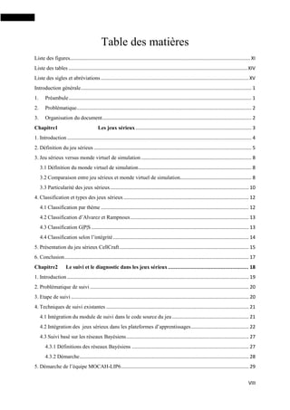 VIII
Table des matières
Liste des figures...................................................................................................................................... XI
Liste des tables .....................................................................................................................................XIV
Liste des sigles et abréviations ..............................................................................................................XV
Introduction générale............................................................................................................................... 1
1. Préambule........................................................................................................................................ 1
2. Problématique.................................................................................................................................. 2
3. Organisation du document............................................................................................................... 2
Chapitre1 Les jeux sérieux ...................................................................................... 3
1. Introduction ......................................................................................................................................... 4
2. Définition du jeu sérieux ..................................................................................................................... 5
3. Jeu sérieux versus monde virtuel de simulation .................................................................................. 8
3.1 Définition du monde virtuel de simulation.................................................................................... 8
3.2 Comparaison entre jeu sérieux et monde virtuel de simulation..................................................... 8
3.3 Particularité des jeux sérieux....................................................................................................... 10
4. Classification et types des jeux sérieux............................................................................................. 12
4.1 Classification par thème .............................................................................................................. 12
4.2 Classification d’Alvarez et Rampnoux........................................................................................ 13
4.3 Classification G|P|S ..................................................................................................................... 13
4.4 Classification selon l’intégrité..................................................................................................... 14
5. Présentation du jeu sérieux CellCraft................................................................................................ 15
6. Conclusion......................................................................................................................................... 17
Chapitre2 Le suivi et le diagnostic dans les jeux sérieux ....................................................... 18
1. Introduction ....................................................................................................................................... 19
2. Problématique de suivi ...................................................................................................................... 20
3. Etape de suivi .................................................................................................................................... 20
4. Techniques de suivi existantes .......................................................................................................... 21
4.1 Intégration du module de suivi dans le code source du jeu......................................................... 21
4.2 Intégration des jeux sérieux dans les plateformes d’apprentissages........................................... 22
4.3 Suivi basé sur les réseaux Bayésiens........................................................................................... 27
4.3.1 Définitions des réseaux Bayésiens ....................................................................................... 27
4.3.2 Démarche.............................................................................................................................. 28
5. Démarche de l’équipe MOCAH-LIP6............................................................................................... 29
 