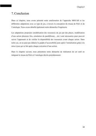 Chapitre3
68
7.Conclusion
Dans ce chapitre, nous avons présenté notre amélioration de l’approche MOCAH et les
différentes adaptations avec ce type de jeu, à travers la conception du réseau de Petri et de
l’ontologie. Nous avons détaillé également notre démarche d’ingénierie.
Les adaptations proposées (modélisation des ressources du jeu par des places, modélisation
d’une action plusieurs fois, simulation du parallélisme,…etc.) sont nécessaires pour pouvoir
suivre l’apprenant et de vérifier la disponibilité des ressources avant chaque action. Dans
notre cas, on ne peut pas déduire le graphe d’accessibilité juste après l’initialisation grâce à la
mise à jour qui se fait après chaque exécution d’une action.
Dans le chapitre suivant, nous présentons notre démarche de réalisation de cet outil en
intégrant le réseau de Petri et l’ontologie décrits précédemment.
 