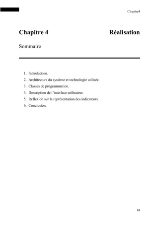 Chapitre4
69
Chapitre 4 Réalisation
Sommaire
1. Introduction.
2. Architecture du système et technologie utilisée.
3. Classes de programmation.
4. Description de l’interface utilisateur.
5. Réflexion sur la représentation des indicateurs.
6. Conclusion.
 