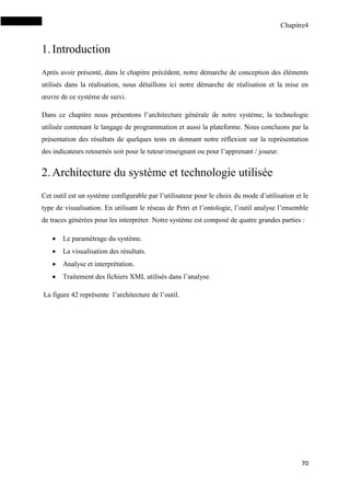 Chapitre4
70
1.Introduction
Après avoir présenté, dans le chapitre précédent, notre démarche de conception des éléments
utilisés dans la réalisation, nous détaillons ici notre démarche de réalisation et la mise en
œuvre de ce système de suivi.
Dans ce chapitre nous présentons l’architecture générale de notre système, la technologie
utilisée contenant le langage de programmation et aussi la plateforme. Nous concluons par la
présentation des résultats de quelques tests en donnant notre réflexion sur la représentation
des indicateurs retournés soit pour le tuteur/enseignant ou pour l’apprenant / joueur.
2.Architecture du système et technologie utilisée
Cet outil est un système configurable par l’utilisateur pour le choix du mode d’utilisation et le
type de visualisation. En utilisant le réseau de Petri et l’ontologie, l’outil analyse l’ensemble
de traces générées pour les interpréter. Notre système est composé de quatre grandes parties :
 Le paramétrage du système.
 La visualisation des résultats.
 Analyse et interprétation.
 Traitement des fichiers XML utilisés dans l’analyse.
La figure 42 représente l’architecture de l’outil.
 