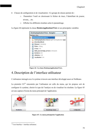 Chapitre4
73
 Classes de configuration et de visualisation : Ce groupe de classes permet de :
o Paramétrer l’outil en choisissant le fichier de trace, l’identifiant du joueur,
niveau,…etc.
o Afficher les différents résultats selon le paramétrage.
La figure 44 représente la classe DesktoApplication1View et ses principales variables
4.Description de l’interface utilisateur
L’utilisateur interagit avec le système à travers une interface développé aussi en NetBeans.
La première UI14
rencontrée par l’utilisateur est celle du menu, qui lui propose soit de
configurer le système, choisir le type de l’analyse ou de visualiser les résultats. La figure 45
est une capture d’écran du menu principal de l’application.
Figure 45 : Le menu principal de l’application
14
User Interface = interface utilisateur.
Figure 44 : La classe DesktopApplication1View.
 