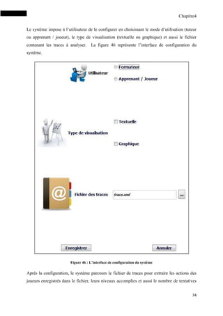 Chapitre4
74
Le système impose à l’utilisateur de le configurer en choisissant le mode d’utilisation (tuteur
ou apprenant / joueur), le type de visualisation (textuelle ou graphique) et aussi le fichier
contenant les traces à analyser. La figure 46 représente l’interface de configuration du
système.
Figure 46 : L’interface de configuration du système
Après la configuration, le système parcours le fichier de traces pour extraire les actions des
joueurs enregistrés dans le fichier, leurs niveaux accomplies et aussi le nombre de tentatives
 