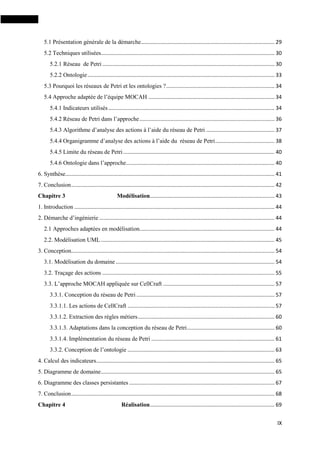 IX
5.1 Présentation générale de la démarche.......................................................................................... 29
5.2 Techniques utilisées..................................................................................................................... 30
5.2.1 Réseau de Petri .................................................................................................................... 30
5.2.2 Ontologie.............................................................................................................................. 33
5.3 Pourquoi les réseaux de Petri et les ontologies ?......................................................................... 34
5.4 Approche adaptée de l’équipe MOCAH ..................................................................................... 34
5.4.1 Indicateurs utilisés................................................................................................................ 34
5.4.2 Réseau de Petri dans l’approche........................................................................................... 36
5.4.3 Algorithme d’analyse des actions à l’aide du réseau de Petri .............................................. 37
5.4.4 Organigramme d’analyse des actions à l’aide du réseau de Petri........................................ 38
5.4.5 Limite du réseau de Petri...................................................................................................... 40
5.4.6 Ontologie dans l’approche.................................................................................................... 40
6. Synthèse............................................................................................................................................. 41
7. Conclusion......................................................................................................................................... 42
Chapitre 3 Modélisation.................................................................................... 43
1. Introduction ....................................................................................................................................... 44
2. Démarche d’ingénierie ...................................................................................................................... 44
2.1 Approches adaptées en modélisation........................................................................................... 44
2.2. Modélisation UML..................................................................................................................... 45
3. Conception......................................................................................................................................... 54
3.1. Modélisation du domaine ........................................................................................................... 54
3.2. Traçage des actions .................................................................................................................... 55
3.3. L’approche MOCAH appliquée sur CellCraft ........................................................................... 57
3.3.1. Conception du réseau de Petri ............................................................................................. 57
3.3.1.1. Les actions de CellCraft ................................................................................................... 57
3.3.1.2. Extraction des règles métiers............................................................................................ 60
3.3.1.3. Adaptations dans la conception du réseau de Petri........................................................... 60
3.3.1.4. Implémentation du réseau de Petri ................................................................................... 61
3.3.2. Conception de l’ontologie ................................................................................................... 63
4. Calcul des indicateurs........................................................................................................................ 65
5. Diagramme de domaine..................................................................................................................... 65
6. Diagramme des classes persistantes .................................................................................................. 67
7. Conclusion......................................................................................................................................... 68
Chapitre 4 Réalisation.................................................................................... 69
 