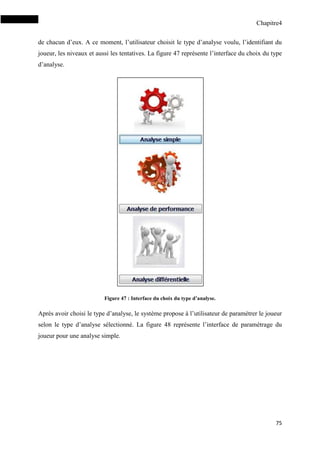 Chapitre4
75
de chacun d’eux. A ce moment, l’utilisateur choisit le type d’analyse voulu, l’identifiant du
joueur, les niveaux et aussi les tentatives. La figure 47 représente l’interface du choix du type
d’analyse.
Figure 47 : Interface du choix du type d’analyse.
Après avoir choisi le type d’analyse, le système propose à l’utilisateur de paramétrer le joueur
selon le type d’analyse sélectionné. La figure 48 représente l’interface de paramétrage du
joueur pour une analyse simple.
 