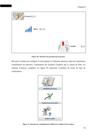 Chapitre4
76
Figure 48 : Interface du paramétrage du joueur.
Dès que le système est configuré, l’outil propose à l’utilisateur plusieurs types de visualisation
(visualisation du parcours, visualisation des résultats d’analyse par le réseau de Petri, les
résultats d’analyse complète). La figure 49 représente l’interface du choix de type de
visualisation.
Figure 49: Interface de visualisation des différents résultats d’une analyse.
 