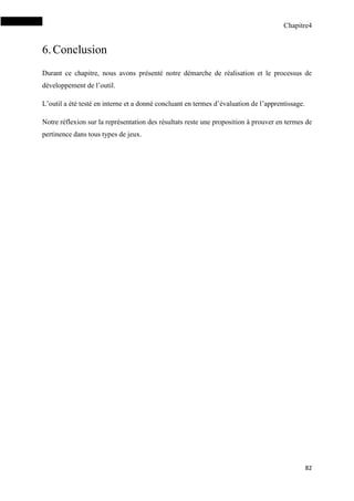 Chapitre4
82
6.Conclusion
Durant ce chapitre, nous avons présenté notre démarche de réalisation et le processus de
développement de l’outil.
L’outil a été testé en interne et a donné concluant en termes d’évaluation de l’apprentissage.
Notre réflexion sur la représentation des résultats reste une proposition à prouver en termes de
pertinence dans tous types de jeux.
 