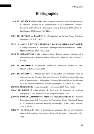 Bibliographie
84
Bibliographie
[ALV 07] ALVREZ J. « Du jeu vidéo au serious game. Approches culturelle, pragmatique
et formelle». Science de la communication et de l’information. Toulouse.
Université TOULOUSE II - Toulouse le Mirail et Université TOULOUSE III -
Paul Sabatier. 17 Décembre 2007.445 p.
[ALV 10] ALVAREZ J, DJAOUTI D. « Introduction au Serious Game, Questions
théoriques » .2010. P 22 à 29.
[ANG 10] ÁNGEL B, JAVIER T, EUGENIO J., IVAN M, PABLO M, BALTASAR F.
« Easing Assessment of Game-based Learning with <e-Adventure> and LAMS ».
MTDL.10 Octobre 2010. Firenze. Italy.
[BAR 03] BARANOWSKI et al.,. « Squire’s Quest! Dietary outcome evaluation of a
multimedia game». American Journal of Preventive Medicine.2003. Volume 24,
P 52-61.
[BOI 03] BOIMOND J. « Simulation, système de production, réseaux de Petri,
SIMAN_ARENA ».Cours. 2003
[BOU 11] BOUSBIA N. « Analyse des traces de navigation des apprenants dans un
environnement de formation dans une perspective de détection automatique des
styles d’apprentissage ». Informatique. Université Pierre et Marie Curie (France)
et l’école nationale supérieure d’informatique (Algérie). 10 Janvier 2011. 218 p.
[BRO 05] BROUGERE G. « Jouer/Apprendre ». Economica. 2005. Paris. France.
[COM 12] COMET J. « Les réseaux de Petri pour la simulation de systèmes
biologiques ».Cours. Université de Nice-Sophia-Antipolis. 2012
[CON 09] CONLAN O, HAMPSON C, PEIRCE N, KICKMEIER6RUST M. « Realtime
Knowledge Space Skill Assessment for Personalized Digital Educational Games
». In: Advanced Conference Learning Technologies, ICALT, Riga, Lettonie,
2009, p. 538-542.
[ELK 07] EL-KECHAI N. « Suivi et assistance des apprenants dans les environnements
virtuels de formation». Informatique. Université du Maine. 18 décembre 2007.
238 p.
 