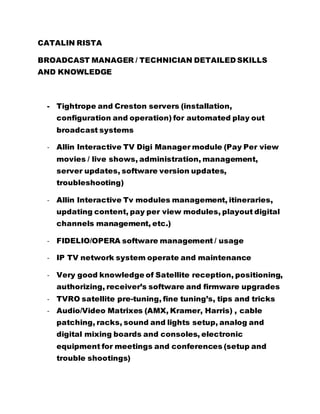 CATALIN RISTA
BROADCAST MANAGER / TECHNICIAN DETAILED SKILLS
AND KNOWLEDGE
- Tightrope and Creston servers (installation,
configuration and operation) for automated play out
broadcast systems
- Allin Interactive TV Digi Manager module (Pay Per view
movies / live shows, administration, management,
server updates, software version updates,
troubleshooting)
- Allin Interactive Tv modules management, itineraries,
updating content, pay per view modules, playout digital
channels management, etc.)
- FIDELIO/OPERA software management / usage
- IP TV network system operate and maintenance
- Very good knowledge of Satellite reception, positioning,
authorizing, receiver’s software and firmware upgrades
- TVRO satellite pre-tuning, fine tuning’s, tips and tricks
- Audio/Video Matrixes (AMX, Kramer, Harris) , cable
patching, racks, sound and lights setup, analog and
digital mixing boards and consoles, electronic
equipment for meetings and conferences (setup and
trouble shootings)
 