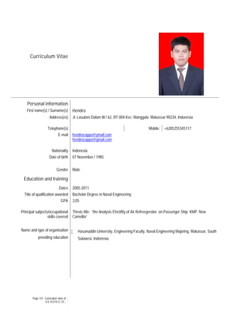 Page 1/3 - Curriculum vitae of
H E N D R O, ST.,
Curriculum Vitae
Personal information
First name(s) / Surname(s) Hendro
Address(es) Jl. Lasuloro Dalam III / 62, RT 004 Kec. Manggala Makassar 90234, Indonesia
Telephone(s) Mobile: +6285255345117
E-mail hendrocoppo@ymail.com
hendrocoppo@gmail.com
Nationality Indonesia
Date of birth 07 November / 1985
Gender Male
Education and training
Dates 2005-2011
Title of qualification awarded Bachelor Degree in Naval Engineering
GPA 3,05
Principal subjects/occupational
skills covered
Name and type of organisation
providing education
Thesis title: “the Analysis Efectifity of Air Refreegerator on Passenger Ship KMP. New
Camellia“
 Hasanuddin University, Engineering Faculty, Naval Engineering Majoring, Makassar, South
Sulawesi, Indonesia.
 