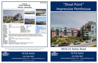 PETER NASH
250-388-5882
RealEstate@PeterNash.com www.PeterNash.com
(peternash.com since 1995)
#919-21 Dallas Road
“Shoal Point”
Impressive Penthouse
All measurements are approximate and are to be verified by the buyer. This information, while deemed to be correct, is not guaranteed.
This communication is not intended to cause or induce breach of an existing agreement. Macdonald Realty Ltd.
Introducing
Dishwasher, F/S/W/D, Garage Door Remote Control, Garborator, Microwave, Oven Built-In
MLS® 337287
Sub Class:
List Price:
Mthly Assmt: $1,206
An Impressive Penthouse with ever changing SW marine, Juan de Fuca Strait & distant Olympic Mtn views -
Views To Live With! Located on 9th flr this private top flr suite is situated in prestigious “Shoal Point”. The well
maintained 2 lvl 3076 sq’ (286 sq m) suite has open plan kitchen-living-dining rm, 2 bedrms, 2 1/2 bathrms
office/entertainment rm. Features: large picture windows, skylights, hi ceilings, spacious rms, french doors, 3
patios/decks 4 fireplaces, 8 appliances, 3 heat pumps-heating & air conditioning, provision for elevator.
Amenities: Concierge, 24 hr security, swimming pool, fitness center, workshop, putting green, guest parking &
suite. Close to shopping, restaurants, parks, marina, transportation & easy walk to downtown.
919-21 Dallas Rd
Condo
Bsmt. Hght: 0` 0''
Bathrooms: 3
Bedrooms: 2
4
Kitchens:
3,076Fin. SqFt:
Unfin. SqFt: 0
Layout: Main Level Entry with Upper Level(s)
Appliances
Included:
Blinds, Breakfast Nook, Ceil Vaulted, Controlled Entry, Dining-Living Combo, Flrs/Tile,
French Doors, HRV Unit, Jetted Tub, Laundry In-Unit, Skylights/Light Pipe, Soaker Tub,
Interior
Features:
Fireplaces:
1
Electric, Gas
Built (est): 2002
Foundation: Concrete Poured
Fuel:
Heat: Forced Air, Gas Fireplace, Heat Pump, Air Conditioning
Ext Finish: Brick Facing, Stone
Roof: Metal
Ext Features Balcony/Deck, Landscaped, No Step Entrance, Patio, Putting Grn
$1,594,0002014 Ass. Val:
0sqft / 0.00acLot Size:
2Prk. Spaces:
Prk. Type: Garage Double, Underground - Secure, Visitors
Victoria - James Bay
CurrentStatus:
$1,995,000
2013 Gr. Tax: $11,544
Information given is from sources believed reliable but should not be relied upon without verification. Where shown, all measurements are approximate and
school enrollment is subject to confirmation. Buyers must satisfy themselves as to the applicability of GST. Data © VREB. Software © Tarasoft Corporation.
Residential Client Feature WHTuesday, July 8, 2014
PETER NASH
250-388-5882
RealEstate@PeterNash.com www.PeterNash.com
(peternash.com since 1995)
 