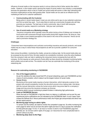 Influence of social media on the insurance sector is not as critical as that of other sectors like retail or
media. However, in the modern world, ignoring the impact of social media in any industry is unacceptable
because this generation which is fed on mobile and social media will sooner or later start interacting with
insurance organizations as they start growing older. Social media can be used as an effective tool for
marketing as well as for customer satisfaction.
 Communicating with the Customer
Being active in social media doesn’t mean you are online just to spy on your potential customers
and find out what they want. You’re also there to build up a community of people who will help
promote your business. The best way to build a community: stay in touch with everyone.
Respond to queries, respond to comments. Add your own comments.
 Use of social media as a Marketing strategy
Insurance companies which typically come into action during a time of distress can increase its
touch-points with consumers through social media during their happier times. By doing so, they
can create a more cheerful perception of the brand in the mind of the consumer. Hence can be
used a promotion strategy too.
Challenges
Consumers have misconceptions and confusion surrounding insurance and annuity products, and social
media may be a way to notice those misconceptions as well as to provide a platform for consumer
education.
Here comes the problem, monitoring the chatter, proves be a tedious task. As the social media sites can
be accessed at any point of time, the sites needs to be consistently monitored, since the active feedback
from the company’s side can help in satisfying the consumers hence increasing the trust with the
company. So this requires an extra amount of extra effort as there should be consistent monitoring facility
which entails cost as well as time. The solution can be if we can automate the monitoring of the social
networking site.
Reasons for automating monitoring in FACEBOOK
 One of the biggest platform
As per the statistics the data reveal that 67% of social networking users use FACEBOOK as their
means of communication, which makes it as the largest medium of social media
 Human Errors
Monitoring of the social media requires a human intervention, which demands a person to be
present who should consistently monitor the site which proves to be a tedious task. And along
with the manual intervention comes the human errors which may prove fatal for a company’s
image and may prove the insurance company as inhuman.
Scenarios where manual monitoring is present hinders in delivering high performance.
 Load on FACEBOOK Servers :
When the load on FACEBOOK is high then there is a latency in notification and as per the user
experiences some notifications are not indicated by the FACEBOOK itself. In such cases Team
misses the Defined SLA. Hence performance metric the Project get compromised and which has
its own repercussions.
 Monitoring page having no admin rights :
To remain into the market, we need to monitor the competitor’s page too. So while monitoring the
rival’s page for which we do not have the admin rights we have no way to access the notification
for that particular page. For Ex: If we have to monitor X client’s rival FACEBOOK page then
definitely we do not have admin rights of its page, so it becomes far more complicated task to
perform without any flaw..
 Monitoring deep down to the Page :
 
