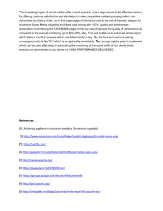 The increasing impact of social media in the current scenario, now a days serves to be effective medium
for offering customer satisfaction and also helps to make competitive marketing strategy which can
outnumber our client’s rivals , so in that case usage of this tool proves to be one of the main weapon for
Accenture Social Media capability as it does data mining with 100% quality and timelineness .
Automation in monitoring the FACEBOOK pages of the our client improves the quality of performance as
compared to the manual monitoring up to 40%-50%, also, This tool enable us to automate whole report
which takes a month to prepare which now takes hardly a day . So, the time and resource saving
convergence ratio is like 30:1 which is exceptionally remarkable. The concept used is easy to implement
which can be used effectively in automating the monitoring of the social traffic of our clients which
ensures our commitment to our clients i.e. HIGH PERFORMANCE DELIVERED.
References .
[1]. Achieving payback in insurance analytics (Accenture copyright).
[2].http://www.accenture.com/in-en/Pages/insight-digging-gold-social-mines.aspx
[3]. http://restfb.com/
[4].http://pewinternet.org/Reports/2013/Social-media-users.aspx
[5] http://maven.apache.org/
[6] https://developers.FACEBOOK.com
[7] https://groups.google.com/forum/#!forum/restfb
[8] http://poi.apache.org/
[9] http://viralpatel.net/blogs/java-read-write-excel-file-apache-poi/
 