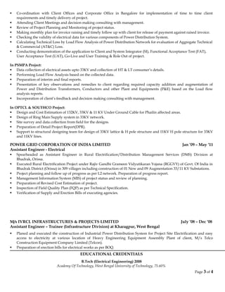  Co-ordination with Client Offices and Corporate Office in Bangalore for implementation of time to time client
requirements and timely delivery of project.
 Attending Client Meetings and decision making consulting with management.
 Review of Project Planning and Monitoring of project status.
 Making monthly plan for invoice raising and timely follow up with client for release of payment against raised invoice.
 Checking the validity of electrical data for various components of Power Distribution System.
 Calculating Technical Loss by Load Flow Analysis of Power Distribution Network for evaluation of Aggregate Technical
& Commercial (AT&C) Loss.
 Conducting demonstration of the application to Client and System Integrator (SI), Functional Acceptance Test (FAT),
User Acceptance Test (UAT), Go-Live and User Training & Role Out of project.
In PSMPA Project:
 Data collection of electrical assets upto 33KV and collection of HT & LT consumer’s details.
 Performing Load Flow Analysis based on the collected data.
 Preparation of interim and final reports.
 Presentation of key observations and remedies to client regarding required capacity addition and augmentation of
Power and Distribution Transformers, Conductors and other Plant and Equipments (P&E) based on the Load flow
analysis reports.
 Incorporation of client’s feedback and decision making consulting with management.
In OPTCL & SOUTHCO Project:
 Design and Cost Estimation of 132KV, 33KV & 11 KV Under Ground Cable for Phailin affected areas.
 Design of Ring Main Supply system in 33KV network.
 Site survey and data collection from field for the designs.
 Preparation of Detail Project Report(DPR).
 Support to structural designing team for design of 33KV lattice & H pole structure and 11KV H pole structure for 33KV
and 11KV lines.
POWER GRID CORPORATION OF INDIA LIMITED Jan ’09 – May ‘11
Assistant Engineer - Electrical
 Spearheaded as Assistant Engineer in Rural Electrification/Distribution Management Services (DMS) Division at
Bhadrak, Orissa.
 Executed Rural Electrification Project under Rajiv Gandhi Grameen Vidyutikaran Yojana (RGGVY) of Govt. Of India in
Bhadrak District (Orissa) in 309 villages including construction of 01 New and 09 Augmentation 33/11 KV Substations.
 Project planning and follow up of progress as per L2 network. Preparation of progress report.
 Management Information System (MIS) of project status and review of planning.
 Preparation of Revised Cost Estimation of project.
 Inspection of Field Quality Plan (FQP) as per Technical Specification.
 Verification of Supply and Erection Bills of executing agencies.
M/s IVRCL INFRASTRUCTURES & PROJECTS LIMITED July ’08 – Dec ‘08
Assistant Engineer – Trainee (Infrastructure Division) at Kharagpur, West Bengal
 Planed and executed the construction of Industrial Power Distribution System for Project Site Electrification and easy
access to electricity at various location of Heavy Engineering Equipment Assembly Plant of client, M/s Telco
Construction Equipment Company Limited (Telcon).
 Preparation of erection bills for electrical works as per BOQ.
EDUCATIONAL CREDENTIALS
B.Tech (Electrical Engineering) 2008
Academy Of Technology, West Bengal University of Technology, 75.60%
Page 3 of 4
 