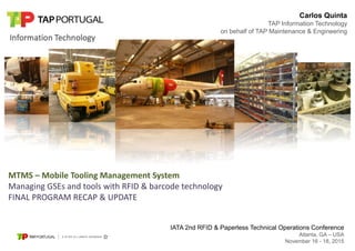Atlanta, GA – USA – November 16-18, 2015 IATA 2nd RFID & Paperless Technical Operations Conference
Carlos Quinta
TAP Information Technology
on behalf of TAP Maintenance & Engineering
MTMS – Mobile Tooling Management System
Managing GSEs and tools with RFID & barcode technology
FINAL PROGRAM RECAP & UPDATE
IATA 2nd RFID & Paperless Technical Operations Conference
Atlanta, GA – USA
November 16 - 18, 2015
 