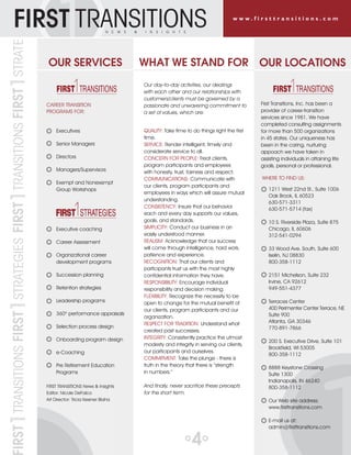 FIRST1TRANSITIONSFIRST1STRATEGIESFIRST1TRANSITIONSFIRST1STRATE
While a terrific tool, CareerShift is best when used
in conjunction with other applications. We teach
participants how to effectively employ complementary
tools. For example, using LinkedIn or Hoover’s to learn
more about organizations and contacts identified in
CareerShift.
Q: What is the secret to success when it comes to
using technology as a part of a career transition?
A: It is important to strike the right balance between
high tech and high touch. Technology is just one piece
of the mosaic. If a candidate is too focused on using
technology, they could fall into a situation where they
are busy but not productive. Pouring hours into online
searches, posting and re-posting resumes, trolling
discussion forums, and posting repetitive updates
creates an illusion of progress. In reality, it is an activity
trap that might only serve to prolong a search. Career
transitions with interpersonal interaction as the star and
technology as best supporting actor are most likely
to win the next role. The secret to success is knowing
when to log-off the network so you have more time to
network in person!
To partner with a career coach or explore a more
holistic productive approach to career transition
services for your organization, contact a First Transitions
office near you or visit our website:
www.firsttransitions.com
QUALITY: Take time to do things right the first
time.
SERVICE: Render intelligent, timely and
considerate service to all.
CONCERN FOR PEOPLE: Treat clients,
program participants and employees
with honesty, trust, fairness and respect.
COMMUNICATIONS: Communicate with
our clients, program participants and
employees in ways which will assure mutual
understanding.
CONSISTENCY: Insure that our behavior
each and every day supports our values,
goals, and standards.
SIMPLICITY: Conduct our business in an
easily understood manner.
REALISM: Acknowledge that our success
will come through intelligence, hard work,
patience and experience.
RECOGNITION: That our clients and
participants trust us with the most highly
confidential information they have.
RESPONSIBILITY: Encourage individual
responsibility and decision making.
FLEXIBILITY: Recognize the necessity to be
open to change for the mutual benefit of
our clients, program participants and our
organization.
RESPECT FOR TRADITION: Understand what
created past successes.
INTEGRITY: Consistently practice the utmost
modesty and integrity in serving our clients,
our participants and ourselves.
COMMITMENT: Take the plunge - there is
truth in the theory that there is “strength
in numbers.”
And finally, never sacrifice these precepts
for the short term.
OUR SERVICES WHAT WE STAND FOR
Our day-to-day activities, our dealings
with each other and our relationships with
customers/clients must be governed by a
passionate and unwavering commitment to
a set of values, which are:
4
w w w . f i r s t t r a n s i t i o n s . c o mIRST1TRANSITIONSFIRST1STRATEGIESFIRST1TRANSITIONSFIRST1STRATEGIESFIRST TRANSITIONSN E W S & I N S I G H T S
1211 W. 22nd Street • Suite 1006 • Oak Brook, IL 60523
(630) 571-3311 • Fax (630) 571-5714 • www.firsttransitions.com
Executives
Senior Managers
Directors
Managers/Supervisors
Exempt and Nonexempt
Group Workshops
Executive coaching
Career Assessment
Organizational career
development programs
Succession planning
Retention strategies
Leadership programs
360o
performance appraisals
Selection process design
Onboarding program design
e-Coaching
Pre Retirement Education
Programs
FIRST TRANSITIONS News & Insights
Editor: Nicole DeFalco
Art Director: Tricia Keener Blaha
CAREER TRANSITION
PROGRAMS FOR:
OUR LOCATIONS
Volume 17 - Issue 2
Michaelene George has over 25 years of experience in professional
development with expertise in linking employees’ personal career
needs to organizational objectives. In addition to coaching First
Transitions clients individually, Michaelene leads workshops on job
search tools. In this interview, she shares best practices on the use of
technology as part of a career transition.
Q: What role does technology play during a career transition?
A: A career is not a finite project. It is a work in process. In all stages of
this process, from searching for a job to seeking a promotion or planning
for a major shift in work focus, technology is a tool for doing research vital to
sound decision-making. Technology is also used to share and collaborate
on materials such as resumes, cover letters and samples of work. More and
more, companies are incorporating technology into the interview process.
For example, conducting interviews via Skype or recording candidates’
answers to interview questions that are later reviewed and scored
comparatively.
Q: How does First Transitions help participants leverage technology?
A: First Transitions’ coaches not only teach participants how to use
technology as part of a successful search but also keep them from getting
distracted by it! Without someone there to encourage and even push a little,
people tend to stay in their comfort-zones. Online activity makes them feel
like they are productive, when in reality, they may be treading water.
We take a holistic approach; combining technology with personalized
coaching and accountability, active consistent networking, strong follow up,
and a positive support system.
CareerShift, a job-search portal and online tool for researching
organizations and open positions, is made available to our participants. This
robust resource can be used as a contact management system for the job
search campaign. We show participants how to load and organize their
files, set up searches for organizations meeting specified criteria, identify
key contacts in those organizations and then launch email or direct mail
campaigns to represent themselves in a targeted manner, and track their
interactions. They are able to link to organizations’ career pages to complete
applications and save their answers in CareerShift for later use.
THE MARRIAGE OF HIGH TECH
AND HIGH TOUCH
FIRST TRANSITIONSN E W S & I N S I G H T S
First Transitions, Inc. has been a
provider of career-transition
services since 1981. We have
completed consulting assignments
for more than 500 organizations
in 45 states. Our uniqueness has
been in the caring, nurturing
appoach we have taken in
assisting individuals in attaining life
goals, personal or professional.
WHERE TO FIND US:
1211 West 22nd St., Suite 1006
Oak Brook, IL 60523
630-571-3311
630-571-5714 (fax)
10 S. Riverside Plaza, Suite 875
Chicago, IL 60606
312-541-0294
33 Wood Ave. South, Suite 600
Iselin, NJ 08830
800-358-1112
2151 Michelson, Suite 232
Irvine, CA 92612
949-551-4377
Terraces Center
400 Perimenter Center Terrace, NE
Suite 900
Atlanta, GA 30346
770-891-7866
200 S. Executive Drive, Suite 101
Brookfield, WI 53005
800-358-1112
8888 Keystone Crossing
Suite 1300
Indianapolis, IN 46240
800-358-1112
Our Web site address:
www.firsttransitions.com
E-mail us at:
admin@firsttransitions.com
 