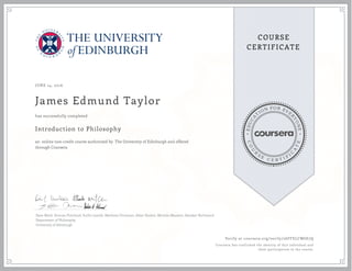 EDUCA
T
ION FOR EVE
R
YONE
CO
U
R
S
E
C E R T I F
I
C
A
TE
COURSE
CERTIFICATE
JUNE 14, 2016
James Edmund Taylor
Introduction to Philosophy
an online non-credit course authorized by The University of Edinburgh and offered
through Coursera
has successfully completed
Dave Ward, Duncan Pritchard, Suilin Lavelle, Matthew Chrisman, Allan Hazlett, Michela Massimi, Alasdair Richmond
Department of Philosophy
University of Edinburgh
Verify at coursera.org/verify/26FFELCW6E7Q
Coursera has confirmed the identity of this individual and
their participation in the course.
 