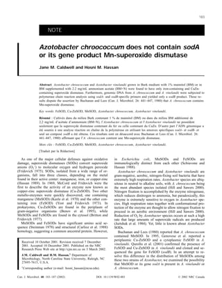 NOTE
Azotobacter chroococcum does not contain sodA
or its gene product Mn-superoxide dismutase
Jane M. Caldwell and Hosni M. Hassan
Abstract: Azotobacter chroococcum and Azotobacter vinelandii grown in Burk medium with 1% mannitol (BM) or in
BM supplemented with 2.2 mg/mL ammonium acetate (BM+N) were found to have only iron-containing and CuZn-
containing superoxide dismutase. Furthermore, genomic DNA from A. chroococcum and A. vinelandii were subjected to
polymerase chain reaction analysis using sodA- and sodB-specific primers and yielded only a sodB product. These re-
sults dispute the assertion by Buchanan and Lees (Can. J. Microbiol. 26: 441–447, 1980) that A. chroococcum contains
Mn-superoxide dismutase.
Key words: FeSOD, Cu-ZnSOD, MnSOD, Azotobacter chroococcum, Azotobacter vinelandii.
Caldwell and HassanRésumé : Cultivés dans du milieu Burk contenant 1 % de mannitol (BM) ou dans du milieu BM additionné de
2,2 mg/mL d’acétate d’ammonium (BM+N), l’Azotobacter chroococcum et l’Azotobacter vinelandii ne possèdent
seulement que la superoxyde dismutase contenant du fer ou celle contenant du CuZn. D’autre part l’ADN génomique a
été soumis à une analyse réaction en chaîne de la polymérase en utilisant les amorces spécifiques sodA- et sodB- et
seul un composé sodB a été obtenu. Ces résultats sont en désaccord avec Buchanan et Lees (Can. J. Microbiol. 26:
441–447, 1980) affirmant que l’A. chroococcum contient une Mn-superoxyde dismutase.
Mots clés : FeSOD, Cu-ZnSOD, MnSOD, Azotobacter chroococcum, Azotobacter vinelandii.
[Traduit par la Rédaction] 187
As one of the major cellular defenses against oxidative
damage, superoxide dismutases (SODs) convert superoxide
anions (O2
–
) to molecular oxygen and hydrogen peroxide
(Fridovich 1975). SODs, isolated from a wide range of or-
ganisms, fall into three classes, depending on the metal
found in their active center: manganese, iron, or copper-zinc
(Hassan 1989). In 1969, McCord and Fridovich were the
first to describe the activity of an enzyme now known as
copper-zinc superoxide dismutase (Cu-ZnSOD). Two other
metallo-enzymes were quickly discovered, one containing
manganese (MnSOD) (Keele et al. 1970) and the other con-
taining iron (FeSOD) (Yost and Fridovich 1973). In
prokaryotes, Cu-ZnSODs are found in the periplasm of
gram-negative organisms (Benov et al. 1995), while
MnSODs and FeSODs are found in the cytosol (Britton and
Fridovich 1977).
MnSODs and FeSODs have significant amino acid se-
quence (Steinman 1978) and structural (Carlioz et al. 1988)
homology, suggesting a common ancestral protein. However,
in Escherichia coli, MnSODs and FeSODs are
immunologically distinct from each other (Schiavone and
Hassan 1988).
Azotobacter chroococcum and Azotobacter vinelandii are
gram-negative, aerobic, nitrogen-fixing soil bacteria that have
extremely high respiration rates. Azotobacter species are ubiq-
uitous in neutral to alkaline soils, with A. chroococcum being
the most abundant species isolated (Hill and Sawers 2000).
Nitrogen fixation is accomplished by the enzyme nitrogenase,
which reduces dinitrogen to ammonia, but paradoxically, this
enzyme is extremely sensitive to oxygen in Azotobacter spe-
cies. High respiration rates together with conformational pro-
tection of the enzyme are thought to allow nitrogen fixation to
proceed in an aerobic environment (Hill and Sawers 2000).
Reduction of O2 by Azotobacter species occurs at such a high
rate that large amounts of superoxide radicals are produced
(Jurtshuk et al. 1984). Yet, little is known about Azotobacter
SODs.
Buchanan and Lees (1980) reported that A. chroococcum
contained MnSOD. In 1995, Genovese et al. reported a
periplasmic Cu-ZnSOD and a cytoplasmic FeSOD in A.
vinelandii. Qurollo et al. (2001) confirmed the presence of
FeSOD and Cu-ZnSOD in A. vinelandii and cloned and se-
quenced the gene for FeSOD (sodB). In an attempt to re-
solve this difference in the distribution of MnSODs among
these two strains of Azotobacter, we examined the possibility
that MnSOD or its gene sodA is present in A. vinelandii or
A. chroococcum.
Can. J. Microbiol. 48: 183–187 (2002) DOI: 10.1139/W02-003 © 2002 NRC Canada
183
Received 10 October 2001. Revision received 7 December
2001. Accepted 10 December 2001. Published on the NRC
Research Press Web site at http://cjm.nrc.ca on 3 March 2002.
J.M. Caldwell and H.M. Hassan.1
Department of
Microbiology, North Carolina State University, Raleigh, NC
27695-7615, U.S.A.
1
Corresponding author (e-mail: hosni_hassan@ncsu.edu).
 