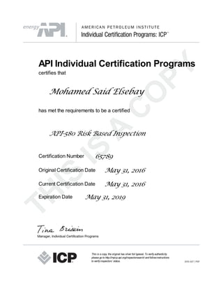 API Individual Certification Programs
certifies that
Mohamed Said Elsebay
has met the requirements to be a certified
API-580 Risk Based Inspection
Certification Number 65789
Original Certification Date May 31, 2016
Current Certification Date May 31, 2016
Expiration Date May 31, 2019
This is acopy, theoriginal has silver foil typeset. Toverifyauthenticity
pleasegotohttp://myicp.api.org/inspectorsearch/ andfollowinstructions
toverifyinspectors’ status.
 