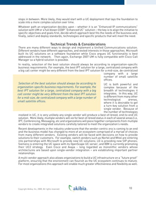 stops in between. More likely, they would start with a UC deployment that lays the foundation to
scale into a more complex solution over time.
Whatever path an organization decides upon – whether it is an “Enhanced IP communications”
solution with UM or a full blown CEBP “Enhanced UC” solution – the key is to align the initiative to
specific objectives and goals first, decide which approach best fits the needs of the business and,
finally, select and deploy standards, technologies and specific products that will meet the need.
Technical Trends & Considerations
There are many different ways to design and implement a Unified Communications solution.
Different vendors have different approaches, and vested interests in those approaches. Microsoft
built its UC solutions on a software foundation while Cisco argues UC functionality is best
addressed in the network. Then again, Exchange 2007 UM is fully compatible with Cisco Call
Manager so a hybrid solution is possible.
In reality, selection of the best solution should always be according to organization-specific
business requirements. For example, the best IPT solution for a large, centralized company with
a big call center might be very different from the best IPT solution for a mid-size, de-centralized
company with a large
number of small satellite
offices.
UC is both powerful and
complex because of the
breadth of technologies it
integrates. In this way, UC
is different from many other
technological arenas,
where it is desirable to get
a turn-key solution from a
single vendor. Because of
the number of technologies
involved in UC, it is very unlikely any single vendor will produce a best-of-breed, end-to-end UC
solution. More likely, multiple vendors will vie for best-of-breed status in each of several areas (i.e,
IPT, Conferencing, Messaging, etc and organizations will piece together components from multiple
vendors to create integrated solutions carefully tailored to meet the organization’s needs.
Recent developments in the industry underscore that the vendor-centric era is coming to an end
and the business model has changed to more of an ecosystem comprised of a myriad of choices
from many different vendors. Existing vendors will be faced with decisions on how to provide
solutions to their customers. For example, switch vendors such as Nortel and Mitel are entering
into partnerships with Microsoft to provide new UC solutions; LG is providing new SIP phones;
Siemens is entering the UC space with its OpenScape UC server; and IBM is currently promoting
their UC2 strategy. Even Cisco and Avaya – long regarded as monolithic vendors whose
architectures are based upon single-vendor integration – are establishing important partner
relationships.
A multi-vendor approach also allows organizations to build a UC infrastructure on a “future proof”
platform, ensuring that the environment can flourish as the UC ecosystem continues to mature.
For most organizations this approach will enable much greater effectiveness and flexibility as well.
10Copyright Akibia, Inc, 2008. All rights reserved.
Selection of the best solution should always be according to
organization-specific business requirements. For example, the
best IPT solution for a large, centralized company with a big
call center might be very different from the best IPT solution
for a mid-size, de-centralized company with a large number of
small satellite offices.
 