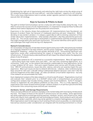 Establishing the right set of requirements and selecting the right tools across the whole array of
UC-related technologies are the most difficult – and most important – aspects of a UC initiative.
This is why many organizations look to outside, vendor-agnostic partners to help establish and
execute their UC strategy.
Keys to Success & Pitfalls to Avoid
The path to Unified Communications can be a rocky one with many hurdles along the way. In an
effort to ensure the success of a UC implementation, it’s important to recognize these hurdles and
address them before deployment into the production environment.
Experience in the industry shows that problematic UC implementations have floundered; not
because of product flaws, but because of inadequate planning and poor integration. Before
deciding on any vendor’s product, it is always a good idea to talk to existing customers of that
vendor about their implementations – what worked, what didn’t, why they selected the particular
vendor, etc. This can be a great way to avoid pitfalls in implementation and help anticipate issues
that might emerge within your particular environment. This section identifies some specific issues
and challenges that might arise during a UC deployment.
Network Considerations
UC necessitates introduction of new data streams (particularly voice traffic that previously travelled
on a separate network) to the data network, and this poses challenges. Many organizations that
deployed IP Telephony – without the even greater demands of UC – encountered significant user
experience issues after underestimating the impact of migrating voice traffic into the core
infrastructure. IT should clearly understand how UC will impact the network before the deployment
phase of any UC project.
Preparing the network for UC is essential to a successful implementation. Many UC applications
– particularly those that involve voice and video – are real-time streaming applications, so a
momentary “traffic jam” on the network that would be undetectable for most applications can be
a major problem for UC users. End users expect flawless voice service with virtually no down-
time. With IP communications, issues like jitter, latency, and echo can severely impact the user
experience. Most such issues are due to network deficiencies. Likewise, video conferencing has
been around for well over a decade without widespread adoption because users don’t like the
artificial choppiness of the video image. UC video can deliver a much better experience – but only
if the network can accommodate the traffic.
A pre-deployment analysis of the data network is critical to any UC project. Organizations must test
and evaluate their network prior to a UC/VoIP rollout with a comprehensive pre-production
configuration analysis that includes testing, analysis and recommendations. Some IT managers
choose to implement UC and address problems as they arise. This is a risky approach; any
organization that moves forward without proper network analysis is on perilous ground and likely
to encounter time-consuming issues and end user resistance.
Hardware, Server, and Storage Requirements
There are many different UC solutions available in the market today with more being introduced all
the time. The impact of these on the overall IT infrastructure can vary widely. Some approaches
will allow organizations to leverage existing switches, handsets, servers, and infrastructure, while
others will require more upgrades and new technology purchases. Some products work only with
a particular vendor’s switches, which may not be optimal in a mixed or heterogeneous environment.
Most organizations want to leverage as much existing infrastructure as possible, so understanding
how various solutions under consideration can integrate with the existing environment is critical.
11Copyright Akibia, Inc, 2008. All rights reserved.
 