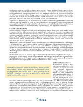 Hardware requirements will depend upon which path you choose to take with your implementation.
For instance, a Cisco Unified Communications solution in a homogenous configuration may require
more investment in the networking infrastructure than a Microsoft/Nortel solution that uses SIP
for VoIP communications. New storage requirements will also surface as voice data migrates to the
network and as voice mail migrates from the PBX to a standard server. Data usage will vary
depending upon the codec used, system usage, format and other factors.
Depending on the size of your UC implementation, your requirements may go beyond servers alone;
you may have the need for an iSCSI or Fiber channel SAN to store voice mails, or multiple VoIP
gateway devices for numerous branch offices. In addition, you may be faced with the need to backup
and replicate this data for disaster recovery, high availability, and regulatory compliance.
Security Considerations
Among the many considerations that must be addressed in a UC project plan is the need to ensure
the security of the UC environment and supporting infrastructure. There are many potential
concerns including Denial of Service (DoS) attacks, buffer overrun vulnerabilities, port security,
snooping prevention , elevation of privilege attacks, impersonation attacks, protocol exhaustion
attacks, ACLs, ARP poisoning, VoIP spoofing and port scans. There are also many things to consider
when securing the UC infrastructure including VLAN configuration, Firewall rules, user access,
encryption and remote management.
The approach to security depends in part upon which solution is being implemented. For example,
a UC solution from Cisco requires a different security approach than an application layer, SIP-
based solution from Microsoft. Cisco Security Agent (CSA) is a host-based intrusion-prevention
system (IPS), and is now an integral security component in Cisco CallManager IP telephony servers.
It’s also on Cisco’s Unity voice mail server and can be deployed throughout Cisco’s network topology.
The CSA agent runs automatically and unattended, and provides some powerful safeguards at the
server level.
Whatever UC solution is chosen, organizations should address security before rolling out to
production. Unfortunately, many companies have disregarded security when implementing a
VoIP/UC solution, overlooking potentially dangerous vulnerabilities in the process. Organizations
should include security as part of their Unified Communications strategy.
End-User Considerations
As mentioned earlier, a well-
planned, phased deployment is
essential to any UC initiative.
This includes addressing
change management issues
within the user community.
UC-enabled collaboration is as
much a technological change
for the enterprise as it is a
cultural change for users. User
resistance can turn a promising business case into an expensive failure. When considering the UC
budget, many organizations consider only IT-related expenditures such as servers, devices,
telecom, IT staff and systems integrators – forgetting that end user training and support are the
critical final pieces needed to ensure a successful deployment and adoption. It is not unusual for
end users to cite “technical issues” as an excuse for their natural resistance to change (this further
underscores the importance of ensuring the overall infrastructure – especially the network – is
ready to handle the load UC introduces). Again, leveraging the existing infrastructure (to the degree
12Copyright Akibia, Inc, 2008. All rights reserved.
Whatever UC solution is chosen, organizations should address
security before rolling out to production. Unfortunately, many
companies have disregarded security when implementing a
VoIP/UC solution, overlooking potentially dangerous
vulnerabilities in the process.
 