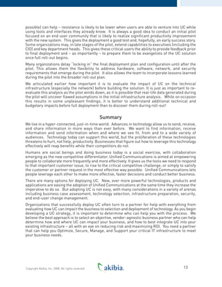 possible) can help – resistance is likely to be lower when users are able to venture into UC while
using tools and interfaces they already know. It is always a good idea to conduct an initial pilot
focused on an end user community that is likely to realize significant productivity improvement
with the new system. This gives the deployment a good test and, hopefully, an early success story.
Some organizations may, in late stages of the pilot, extend capabilities to executives (including the
CIO) and key department heads. This gives these critical users the ability to provide feedback prior
to final deployment and – as importantly – to prepare them to be evangelists of the UC solution
once full roll-out begins.
Many organizations delay “locking in” the final deployment plan and configuration until after the
pilot. This allows them the flexibility to address hardware, software, network, and security
requirements that emerge during the pilot. It also allows the team to incorporate lessons learned
during the pilot into the broader roll-out plan.
We articulated earlier how important it is to evaluate the impact of UC on the technical
infrastructure (especially the network) before building the solution. It is just as important to re-
evaluate this analysis as the pilot winds down, as it is possible that real-life data generated during
the pilot will uncover flawed assumptions in the initial infrastructure analysis. While on occasion
this results in some unpleasant findings, it is better to understand additional technical and
budgetary impacts before full deployment than to discover them during roll-out!
Summary
We live in a hyper-connected, just-in-time world. Advances in technology allow us to send, receive,
and share information in more ways than ever before. We want to find information, receive
information and send information when and where we see fit, from and to a wide variety of
audiences. Technology today can support this world, but the proliferation of these technologies
threatens to hurt, not help, productivity. Businesses that figure out how to leverage this technology
effectively will reap benefits while their competitors do not.
Humans are social beings and doing business today is a social exercise, with collaboration
emerging as the new competitive differentiator. Unified Communications is aimed at empowering
people to collaborate more frequently and more effectively. It gives us the tools we need to respond
to that important customer issue, to rise to the critical competitive challenge, or simply to satisfy
the customer or partner request in the most effective way possible. Unified Communications lets
people leverage each other to make more effective, faster decisions and conduct better business.
There are many options for deploying UC. New, ever more powerful technologies, products and
applications are easing the adoption of Unified Communications at the same time they increase the
imperative to do so. But adopting UC is not easy, with many considerations in a variety of arenas
including business case assessment, technology selection, infrastructure preparation, security,
and end-user change management.
Organizations that successfully deploy UC often turn to a partner for help with everything from
evaluating how UC can impact the business to selection and deployment of technology. As you begin
developing a UC strategy, it is important to determine who can help you with the process. We
believe the best approach is to select an objective, vendor-agnostic business partner who can help
determine how and where UC can impact your business, and how to best integrate UC into your
existing infrastructure – all with an eye on reducing risk and maximizing ROI. You need a partner
that can help you Optimize, Secure, Manage, and Support your critical IT infrastructure to meet
your business needs.
13Copyright Akibia, Inc, 2008. All rights reserved.
 