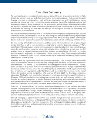 Executive Summary
As business becomes increasingly complex and competitive, an organization’s ability to help
knowledge workers leverage and share information becomes necessary. Indeed, over the past
few years the idea of collaboration – both within an organization and with individuals and teams
outside the enterprise – has received increasing attention from CIOs, industry analysts and
business strategists. As the emergence of the technologies and paradigms collectively referred to
as “Web 2.0” unleash the power of collaboration within on-line communities, it is no surprise
businesses are looking for new ways to leverage technology to improve the frequency and
effectiveness of collaboration.
As savvy businesses increasingly turn to collaborative technologies for competitive edge, Unified
Communications (UC) emerges as one of the most intriguing arenas for productivity improvement
and transformational change in the way people collaborate. Many industry leaders and analysts
believe that we are approaching a communications revolution with UC technology at the forefront.
So what exactly is Unified Communications and how can it affect your business? An accurate yet
simple definition of UC is “communications integrated to optimize business processes.”i
More
specifically, UC integrates an array of communication media and productivity tools including voice,
video, IM, conferencing, presence, voice mail, collaboration, calendaring, e-mail, and fax. UC
enables users to manage these communication streams more easily and effectively, increasing
both the quantity and quality of collaboration. Using a concept called Communications Enabled
Business Processes (CEBP), UC can reduce process cycle times while increasing organizational
flexibility and service quality.
However, with any significant transformation come challenges. For example, CEBP will enable
some businesses to achieve transformational changes that establish sustainable competitive
differentiation. For others, UC will offer more modest opportunities for improvement. Indeed,
some businesses may invest in UC with expectations of transformational change only to find that
the nature of their business limits the impact UC can have. On the other hand, organizations that
take a “wait and see” approach to understanding how UC can impact their business run the risk of
finding themselves behind competitors who leverage UC and CEBP for dramatic competitive
advantage. The key for each organization is to assess how to appropriately leverage UC technology.
Moreover, UC implementations themselves are complex, and even well-targeted initiatives can
flounder according to a number of factors. Business case analysis, technology selection, creation
and management of a UC-ready network, security, and end-user change management are just a
few of the challenges organizations encounter when undertaking a UC initiative.
There isn’t a “one-size-fits all” UC solution, and businesses exploring UC will be faced with many
choices. Clouding these critical decisions will be VARs and OEMs in the UC space who can provide
critical expertise but also bring a bias for addressing UC challenges “their way.“ It’s important for
organizations to team up with a like-minded business partner that will assist in designing a UC
solution that targets specific business needs without bias for a particular vendor’s solution set.
With UC emerging as a potential competitive pivot point for many businesses, organizations must
consider how a well-designed and deployed UC architecture can provide substantial competitive
advantage and a dramatic return on investment. This white paper introduces basic concepts of
Unified Communications and explores the factors that organizations should keep in mind when
considering a UC strategy.
2Copyright Akibia, Inc, 2008. All rights reserved.
 