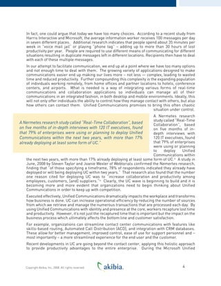 In fact, one could argue that today we have too many choices. According to a recent study from
Harris Interactive and Microsoft, the average information worker receives 100 messages per day
in seven different places. Additional research indicates that people spend about 35 minutes per
week in “voice mail jail“ or playing “phone tag“ – adding up to more than 30 hours of lost
productivity per year. People are required to use different means of communicating for different
situations resulting in duplicate messages left in different locations. Recipients then have to deal
with each of these multiple messages.
In our attempt to facilitate communication, we end up at a point where we have too many options
and not enough time to deal with them. The growing variety of applications designed to make
communications easier end up making our lives more – not less — complex, leading to wasted
time and reduced productivity. Further compounding this complexity is the expanding population
of individuals working remotely, from home offices and partner locations to hotels, conference
centers, and airports. What is needed is a way of integrating various forms of real-time
communications and collaboration applications so individuals can manage all of their
communications in an integrated fashion, in both desktop and mobile environments. Ideally, this
will not only offer individuals the ability to control how they manage contact with others, but also
how others can contact them. Unified Communications promises to bring this often chaotic
situation under control.
A Nermetes research
study called “Real-Time
Collaboration”, based
on five months of in-
depth interviews with
120 IT executives, found
that 79% of enterprises
were using or planning
to deploy Unified
Communications within
the next two years, with more than 17% already deploying at least some form of UC.iii
A study in
June, 2008 by Steven Taylor and Joanie Wexler of Webtorials confirmed the Nemertes research,
finding that “of those specifying a timeframe, 78% of respondents indicated they already have
deployed or will being deploying UC within two years.” That research also found that the number
one reason cited for deploying UC was to “increase collaboration and productivity among
employees, customers, [and] suppliers.“iv
Clearly, the UC wave is beginning to build and it is
becoming more and more evident that organizations need to begin thinking about Unified
Communications in order to keep up with competition.
Executed effectively, Unified Communications dramatically impacts the workplace and transforms
how business is done. UC can increase operational efficiency by reducing the number of sources
from which we retrieve and manage the numerous transactions that are processed each day. By
using Unified Communications with identity and presence at the core, workers recapture lost time
and productivity. However, it’s not just the recaptured time that is important but the impact on the
business process which ultimately affects the bottom line and customer satisfaction.
For example, organizations can streamline contact center communications with features like
skills-based routing, Automated Call Distribution (ACD), and integration with CRM databases.
These allow for better management, improved control, ease of use for support personnel and –
most importantly – a more streamlined experience for the end user and the customer.
Recent developments in UC are going beyond the contact center, applying this holistic approach
to provide productivity advantages to the entire enterprise. During the Microsoft Unified
4Copyright Akibia, Inc, 2008. All rights reserved.
A Nermetes research study called “Real-Time Collaboration”, based
on five months of in-depth interviews with 120 IT executives, found
that 79% of enterprises were using or planning to deploy Unified
Communications within the next two years, with more than 17%
already deploying at least some form of UC.”
 