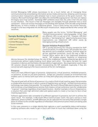 Unified Messaging (UM) allows businesses to do a much better job of managing these
communications by consolidating information across media and sources, allowing users to access
communication transactions with whatever tool is most convenient at the given moment. For
instance, Microsoft Exchange 2007 now offers the Unified Messaging server role that can replace
the legacy voice mail system. Exchange 2007 combines voice mail, fax, and e-mail into one easy
to use interface. The result is that all messages are available through whatever tool is most
convenient. Users can access messages on the desktop with Outlook, from the web using Outlook
Web Access, or from a mobile or traditional phone. Cisco’s Unity server has similar features,
though it is far less integrated into the Microsoft infrastructure. Avaya and Nortel offer similar UM
solutions.
Many people use the terms “Unified Messaging” and
“Unified Communications” interchangeably. In fact, they
are different; UM is a sub-set of UC. However, UM often
provides a “low hanging fruit” opportunity because many
organizations can implement UM rather easily by
leveraging existing infrastructure.
Session Initiation Protocol (SIP)
SIP is quickly becoming the industry standard for VoIP
communications. In simple terms, SIP provides the rules
two devices use to establish, maintain, and tear down an
ad hoc switched connection, much the way a PBX or
Central Office switch did in the traditional telephony
world. SIP enables greater flexibility in integrating
devices because the standard plays the role of the middleman, thereby allowing two devices to
communicate without really knowing much about each other. This opens the door for rapid
innovation in devices and facilitates interoperability of applications. Any organization examining a
UC solution should strongly consider incorporating the SIP standard, especially if they are
concerned with aligning to the future evolution of the UC marketplace.
Presence
There are many different types of presence: telepresence, virtual presence, mediated presence,
co-presence, as well as just plain presence. Simply put, presence creates an environment that
enables users to interact with each other as if they were physically collocated even when they are
not.
The overall goal with all forms of presence is to create a fluid virtual meeting space that promotes
a collaborative environment in which a sense of togetherness can be felt. Unified Communications
technology now makes that possible. For example, Microsoft’s RoundTable device allows for a rich
and immersive virtual telepresence solution that creates a virtual conference room for collaborative
“in person“ meetings regardless of participant location. Another example is Cisco’s Telepresence;
a solution that uses high definition video and spatial audio to create a true face-to-face virtual
meeting experience.
Software applications take somewhat of a different approach to presence, but aim to achieve the
same result. For example, in Microsoft Office Communicator client, the user’s various e-mail
addresses, phone numbers, and IM addresses are all captured into one entity that provides a single
point of contact to the outside regardless of what back-end communication means are being used
at the moment.
In this case, presence is a single identity that captures a user’s availability status and location,
enabling someone who needs to get in touch with them to track that individual down using the
6Copyright Akibia, Inc, 2008. All rights reserved.
Sample Building Blocks of UC
• VOIP and IP Telephony
• Unified Messaging
• Session Initiation Protocol
• Presence
• CEBP
 