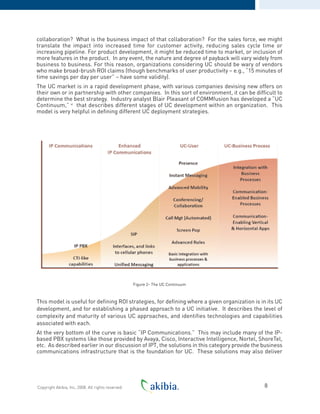 collaboration? What is the business impact of that collaboration? For the sales force, we might
translate the impact into increased time for customer activity, reducing sales cycle time or
increasing pipeline. For product development, it might be reduced time to market, or inclusion of
more features in the product. In any event, the nature and degree of payback will vary widely from
business to business. For this reason, organizations considering UC should be wary of vendors
who make broad-brush ROI claims (though benchmarks of user productivity – e.g., “15 minutes of
time savings per day per user” – have some validity).
The UC market is in a rapid development phase, with various companies devising new offers on
their own or in partnership with other companies. In this sort of environment, it can be difficult to
determine the best strategy. Industry analyst Blair Pleasant of COMMfusion has developed a “UC
Continuum,” vi
that describes different stages of UC development within an organization. This
model is very helpful in defining different UC deployment strategies.
Figure 2- The UC Continuum
This model is useful for defining ROI strategies, for defining where a given organization is in its UC
development, and for establishing a phased approach to a UC initiative. It describes the level of
complexity and maturity of various UC approaches, and identifies technologies and capabilities
associated with each.
At the very bottom of the curve is basic “IP Communications.” This may include many of the IP-
based PBX systems like those provided by Avaya, Cisco, Interactive Intelligence, Nortel, ShoreTel,
etc. As described earlier in our discussion of IPT, the solutions in this category provide the business
communications infrastructure that is the foundation for UC. These solutions may also deliver
8Copyright Akibia, Inc, 2008. All rights reserved.
 