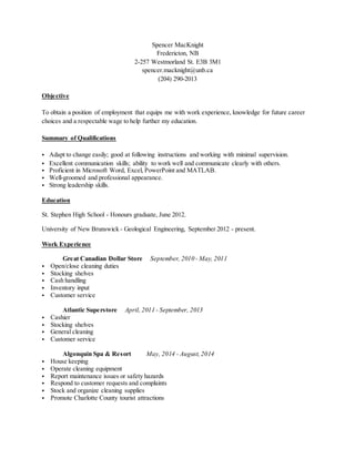 Spencer MacKnight
Fredericton, NB
2-257 Westmorland St. E3B 3M1
spencer.macknight@unb.ca
(204) 290-2013
Objective
To obtain a position of employment that equips me with work experience, knowledge for future career
choices and a respectable wage to help further my education.
Summary of Qualifications
• Adapt to change easily; good at following instructions and working with minimal supervision.
• Excellent communication skills; ability to work well and communicate clearly with others.
• Proficient in Microsoft Word, Excel, PowerPoint and MATLAB.
• Well-groomed and professional appearance.
• Strong leadership skills.
Education
St. Stephen High School - Honours graduate, June 2012.
University of New Brunswick - Geological Engineering, September 2012 - present.
Work Experience
Great Canadian Dollar Store September, 2010 - May, 2011
• Open/close cleaning duties
• Stocking shelves
• Cash handling
• Inventory input
• Customer service
Atlantic Superstore April, 2011 - September, 2013
• Cashier
• Stocking shelves
• General cleaning
• Customer service
Algonquin Spa & Resort May, 2014 - August, 2014
• House keeping
• Operate cleaning equipment
• Report maintenance issues or safety hazards
• Respond to customer requests and complaints
• Stock and organize cleaning supplies
• Promote Charlotte County tourist attractions
 