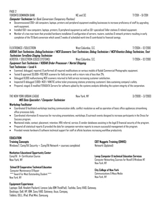 PAGE 2
TORONTO DOMINION BANK NC and SC 7/2011 – 9/2011
Computer Technician for Bank Conversion (Temporary Position)
• Decommissioned 200+ old computers, laptops, printers and peripheral equipment enabling businesses to increase proficiency of staff by upgrading
work equipment.
• Installed 150+ new computers, laptops, printers, & peripheral equipment as well as 50+ specialized Teller stations & related equipment.
• Member of a two man team that provided hardware installation & configuration of servers, routers, switches & network printers resulting in early
completion of the TD Bank conversion which saved 2 weeks of scheduled work time & contributed to financial savings.
.
FLEXTRONICS /SOLECTRON West Columbia, S.C. 7/2004 – 12/2010
KODAK Test Technician, DebugTechnician / NCR Scanners Test Technician, Debug Technician / NCR Kinetics Debug Technician, Test
Technician TeraData Staging Technician
AEROTEK / SOLECTRON (CISCO SYSTEMS) West Columbia, S.C. 7/2004 – 12/2010
Equipment Test Technician / KODAK Order Processor / Nortel Shipping
Test Technician – Level 4
• Examined, debugged, repaired, & performed all required modifications on various models of Kodak Commercial Photographic equipment.
• Tested & approved 35,000+ POS NCR scanners for field service with a return rate of less than 2%.
• Debugged 8,000 malfunctioning NCR scanners returned to field service increasing customer satisfaction.
• Inspected & debugged 2,000+ NCR / KINETIC airline ticket processing stations protecting customers’ data sustaining company’s safety.
• Prepared, staged, & modified TERADATA Servers for software upload by the systems analysts defending the system integrity of the corporation.
THE NEW YORK URBAN LEAGUE New York, NY 3/2000 – 3/2003
MIS Data Specialist / Computer Technician
Workshop Facilitator
• Coordinated & facilitated workshops teaching communication skills, conflict resolution as well as operation of basic office appliances streamlining
office processes daily.
• Coordinated information & resources for recruiting presentations, workshops, & outreach events designed to increase participants in the Dress for
Success program.
• Maintained intake, contact, placement, retention, HRA referral, service, & vendor databases assisting in the legal & financial security of the program.
• Prepared all statistical reports & provided the data for companion narrative reports to ensure successful management of the program.
• Provided remote hardware & software technical support for staff at offsite locations increasing workflow productivity
EDUCATION
Training Concepts CBT Nuggets Training (DHHS)
Windows7, CompTIA Security +, CompTIA Network + courses completed Network (Updated)
Manhattan Educational Opportunity Center
CompTIA A+ Certification Course
New York, NY
School Of Cooperative Technical Education
Computer Maintenance & Repair
*** Award For Most Outstanding Student ***
New York, NY
Lanop Computer & technical Education Services
Computer Networking Courses for Novell & Windows NT
New York, NY
City College of New York
Communications & Mass Media
New York, NY
Equipment Experience:
Laptops: Dell, Hewlett Packard, Lenovo (aka IBM ThinkPad), Toshiba, Sony VAIO, Gateway.
Desktops: Dell, HP, IBM, Sony VAIO, Gateway, Asus, Compaq.
Tablets: DELL, IPad, IPad Mini, Samsung
 