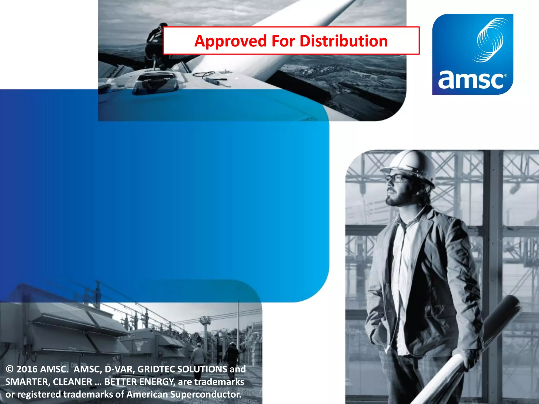 © 2016 AMSC. AMSC, D-VAR, GRIDTEC SOLUTIONS and
SMARTER, CLEANER … BETTER ENERGY, are trademarks
or registered trademarks of American Superconductor.
Approved For Distribution
 